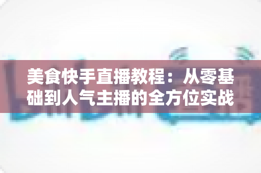 美食快手直播教程：从零基础到人气主播的全方位实战指南
