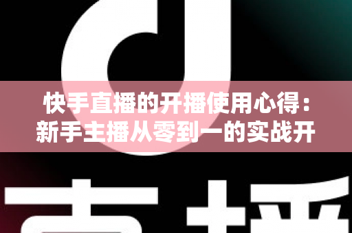 快手直播的开播使用心得：新手主播从零到一的实战开播指南与经验分享