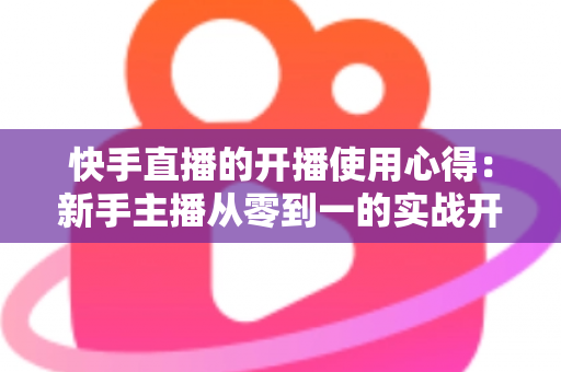 快手直播的开播使用心得：新手主播从零到一的实战开播指南与经验分享