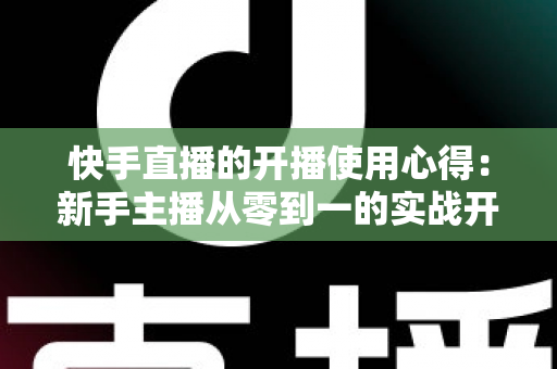 快手直播的开播使用心得：新手主播从零到一的实战开播指南与经验分享