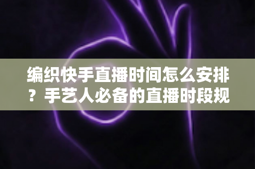 编织快手直播时间怎么安排？手艺人必备的直播时段规划全攻略