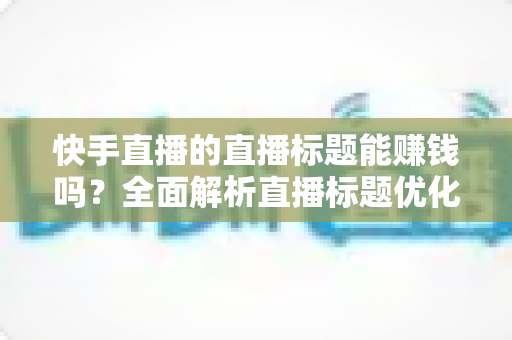 快手直播的直播标题能赚钱吗？全面解析直播标题优化对收益的影响与实用策略