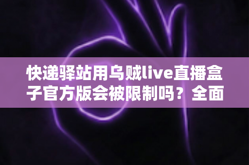 快递驿站用乌贼live直播盒子官方版会被限制吗?全面解析使用规范、限制原因与实用避坑指南 快递驿站用乌贼live直播盒子官方版会被限制吗?全面解析使用规范、限制原因与实用避坑指南