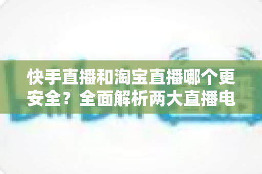 快手直播和淘宝直播哪个更安全?全面解析两大直播电商平台的安全性,帮你避开购物陷阱 快手直播和淘宝直播哪个更安全?全面解析两大直播电商平台的安全性,帮你避开购物陷阱