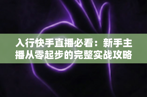 入行快手直播必看：新手主播从零起步的完整实战攻略