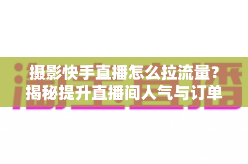 摄影快手直播怎么拉流量？揭秘提升直播间人气与订单转化的实战运营指南