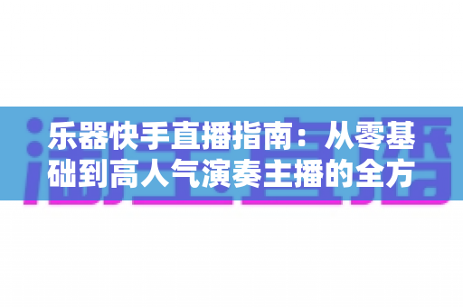 乐器快手直播指南:从零基础到高人气演奏主播的全方位实战手册 乐器快手直播指南:从零基础到高人气演奏主播的全方位实战手册