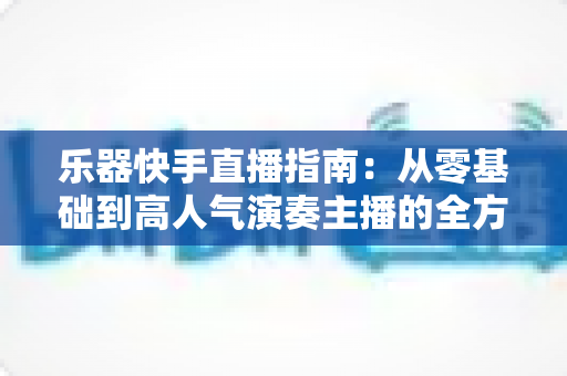 乐器快手直播指南:从零基础到高人气演奏主播的全方位实战手册 乐器快手直播指南:从零基础到高人气演奏主播的全方位实战手册