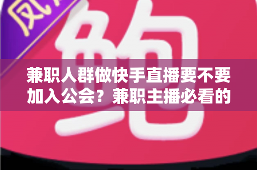 兼职人群做快手直播要不要加入公会？兼职主播必看的利弊分析与实用选择指南