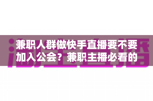兼职人群做快手直播要不要加入公会？兼职主播必看的利弊分析与实用选择指南