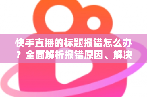 快手直播的标题报错怎么办?全面解析报错原因、解决方法与预防技巧 快手直播的标题报错怎么办?全面解析报错原因、解决方法与预防技巧