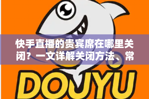 快手直播的贵宾席在哪里关闭?一文详解关闭方法、常见问题与实用技巧 快手直播的贵宾席在哪里关闭?一文详解关闭方法、常见问题与实用技巧