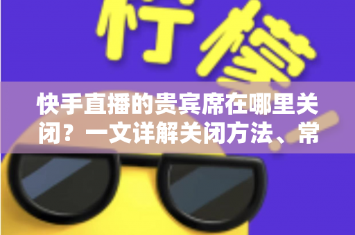 快手直播的贵宾席在哪里关闭?一文详解关闭方法、常见问题与实用技巧 快手直播的贵宾席在哪里关闭?一文详解关闭方法、常见问题与实用技巧