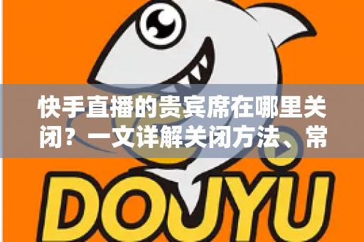 快手直播的贵宾席在哪里关闭?一文详解关闭方法、常见问题与实用技巧 快手直播的贵宾席在哪里关闭?一文详解关闭方法、常见问题与实用技巧