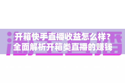 开箱快手直播收益怎么样？全面解析开箱类直播的赚钱模式、真实收入与提收益技巧