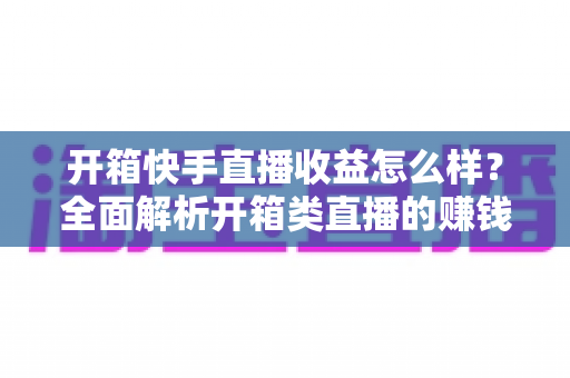 开箱快手直播收益怎么样？全面解析开箱类直播的赚钱模式、真实收入与提收益技巧
