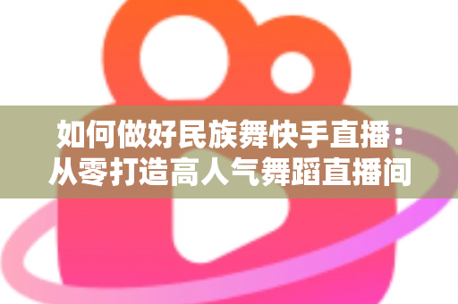 如何做好民族舞快手直播:从零打造高人气舞蹈直播间的完整运营攻略 如何做好民族舞快手直播:从零打造高人气舞蹈直播间的完整运营攻略