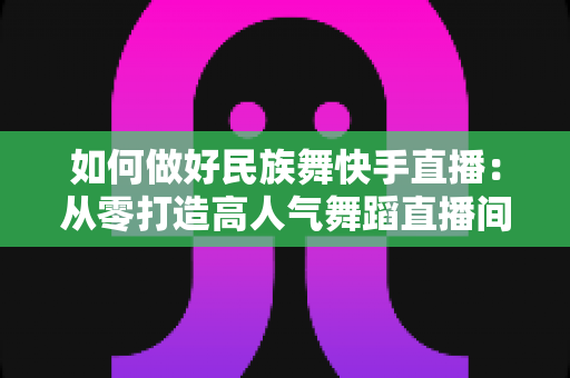 如何做好民族舞快手直播:从零打造高人气舞蹈直播间的完整运营攻略 如何做好民族舞快手直播:从零打造高人气舞蹈直播间的完整运营攻略