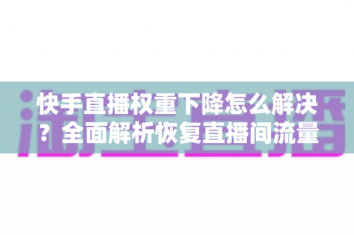 快手直播权重下降怎么解决？全面解析恢复直播间流量的实用策略与技巧