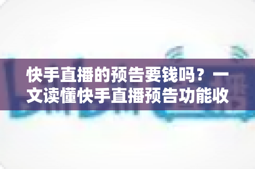 快手直播的预告要钱吗？一文读懂快手直播预告功能收费情况与实用玩法