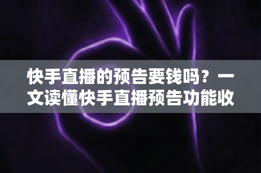 快手直播的预告要钱吗？一文读懂快手直播预告功能收费情况与实用玩法