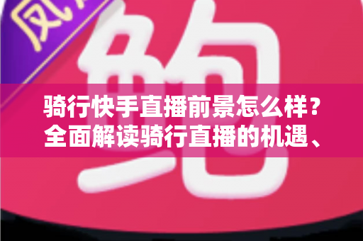 骑行快手直播前景怎么样?全面解读骑行直播的机遇、挑战与变现之路 骑行快手直播前景怎么样?全面解读骑行直播的机遇、挑战与变现之路