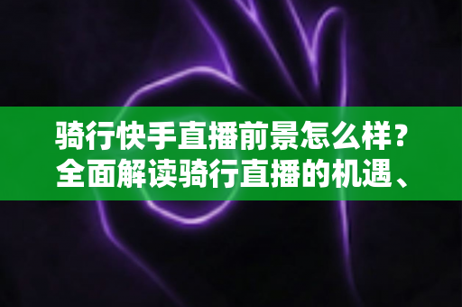 骑行快手直播前景怎么样?全面解读骑行直播的机遇、挑战与变现之路 骑行快手直播前景怎么样?全面解读骑行直播的机遇、挑战与变现之路