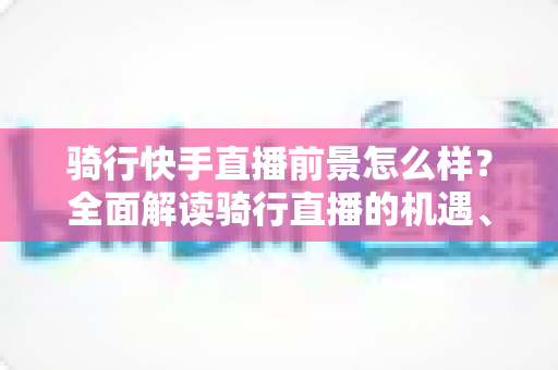 骑行快手直播前景怎么样?全面解读骑行直播的机遇、挑战与变现之路 骑行快手直播前景怎么样?全面解读骑行直播的机遇、挑战与变现之路