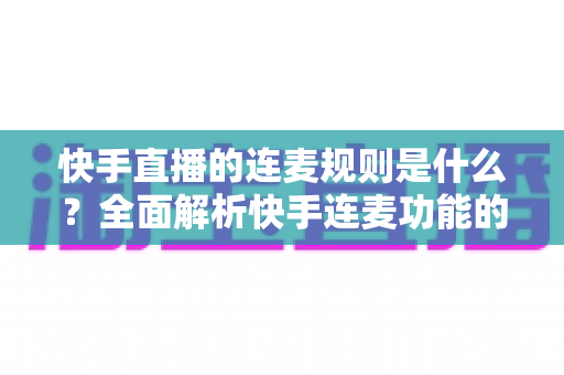 快手直播的连麦规则是什么？全面解析快手连麦功能的使用规范、申请条件与避坑指南
