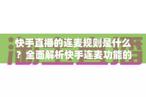 快手直播的连麦规则是什么？全面解析快手连麦功能的使用规范、申请条件与避坑指南