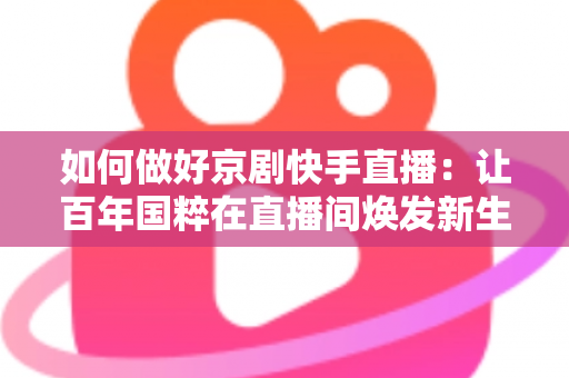如何做好京剧快手直播:让百年国粹在直播间焕发新生的完整攻略 如何做好京剧快手直播:让百年国粹在直播间焕发新生的完整攻略