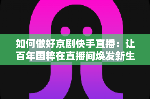 如何做好京剧快手直播:让百年国粹在直播间焕发新生的完整攻略 如何做好京剧快手直播:让百年国粹在直播间焕发新生的完整攻略