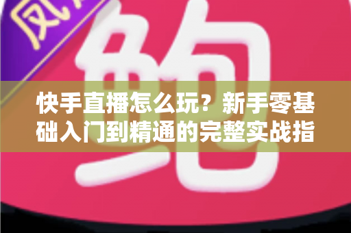 快手直播怎么玩？新手零基础入门到精通的完整实战指南