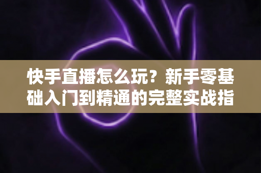 快手直播怎么玩？新手零基础入门到精通的完整实战指南