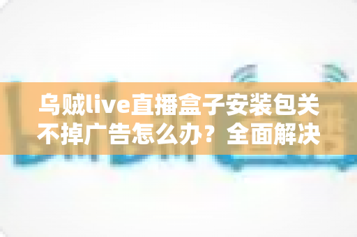 乌贼live直播盒子安装包关不掉广告怎么办?全面解决方案与实用技巧大公开 乌贼live直播盒子安装包关不掉广告怎么办?全面解决方案与实用技巧大公开