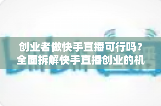 创业者做快手直播可行吗？全面拆解快手直播创业的机会、风险与破局思路