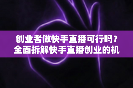 创业者做快手直播可行吗？全面拆解快手直播创业的机会、风险与破局思路