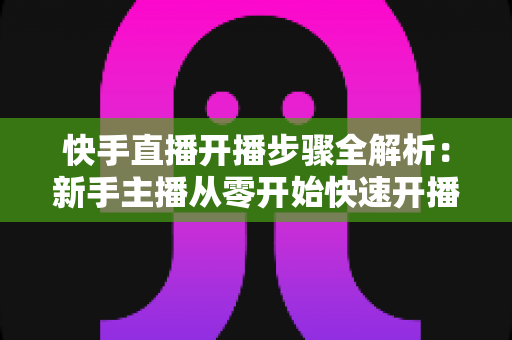 快手直播开播步骤全解析：新手主播从零开始快速开播的完整指南