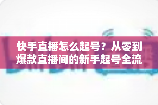 快手直播怎么起号?从零到爆款直播间的新手起号全流程实战指南 快手直播怎么起号?从零到爆款直播间的新手起号全流程实战指南