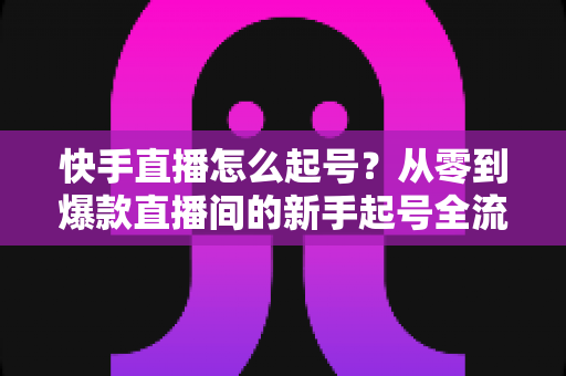 快手直播怎么起号?从零到爆款直播间的新手起号全流程实战指南 快手直播怎么起号?从零到爆款直播间的新手起号全流程实战指南