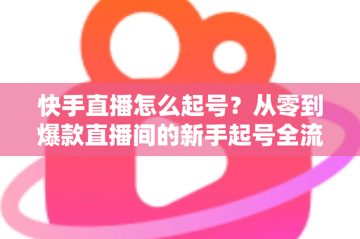 快手直播怎么起号?从零到爆款直播间的新手起号全流程实战指南 快手直播怎么起号?从零到爆款直播间的新手起号全流程实战指南