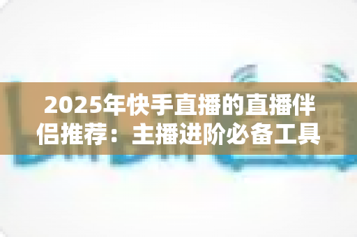 2025年快手直播的直播伴侣推荐:主播进阶必备工具与设备全解析 2025年快手直播的直播伴侣推荐:主播进阶必备工具与设备全解析