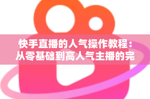 快手直播的人气操作教程：从零基础到高人气主播的完整实战指南