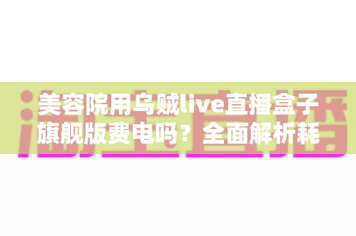 美容院用乌贼live直播盒子旗舰版费电吗?全面解析耗电量真相与省电指南 美容院用乌贼live直播盒子旗舰版费电吗?全面解析耗电量真相与省电指南