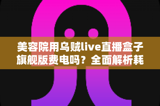 美容院用乌贼live直播盒子旗舰版费电吗？全面解析耗电量真相与省电指南