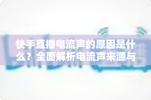 快手直播电流声的原因是什么？全面解析电流声来源与实用解决方案