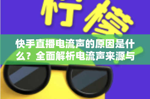 快手直播电流声的原因是什么？全面解析电流声来源与实用解决方案