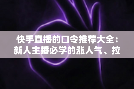 快手直播的口令推荐大全:新人主播必学的涨人气、拉互动话术指南 快手直播的口令推荐大全:新人主播必学的涨人气、拉互动话术指南