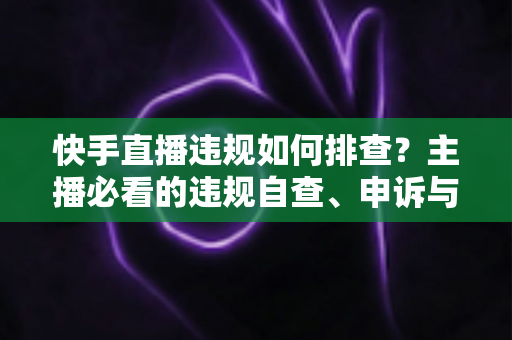 快手直播违规如何排查?主播必看的违规自查、申诉与预防全流程指南 快手直播违规如何排查?主播必看的违规自查、申诉与预防全流程指南