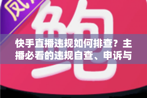 快手直播违规如何排查?主播必看的违规自查、申诉与预防全流程指南 快手直播违规如何排查?主播必看的违规自查、申诉与预防全流程指南